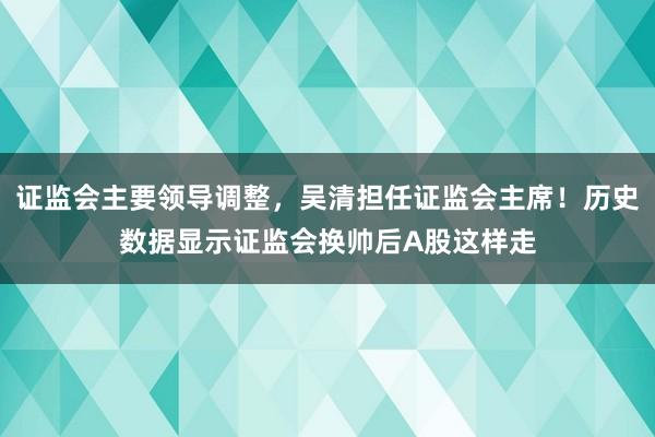 证监会主要领导调整，吴清担任证监会主席！历史数据显示证监会换帅后A股这样走