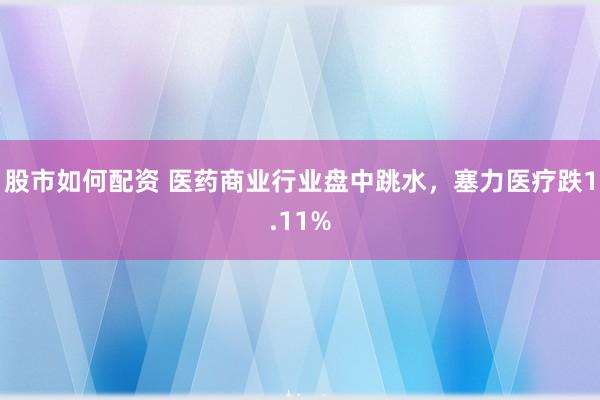 股市如何配资 医药商业行业盘中跳水，塞力医疗跌1.11%