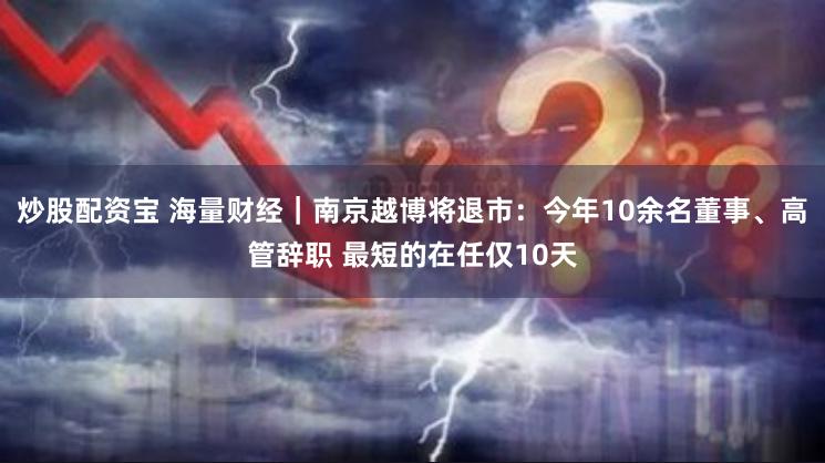 炒股配资宝 海量财经｜南京越博将退市：今年10余名董事、高管辞职 最短的在任仅10天