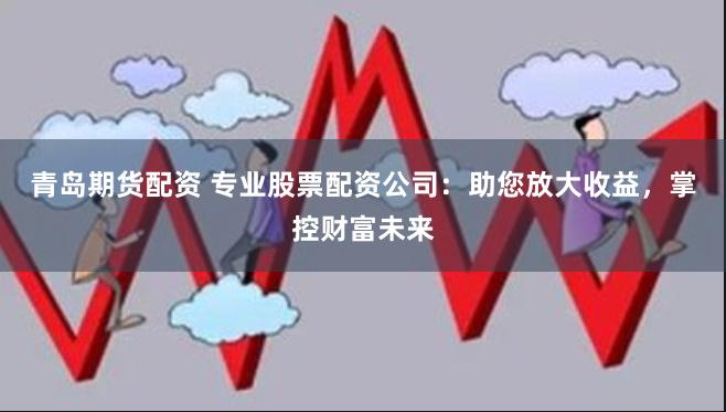 青岛期货配资 专业股票配资公司：助您放大收益，掌控财富未来